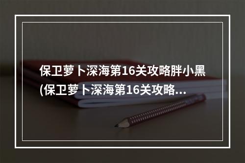 保卫萝卜深海第16关攻略胖小黑(保卫萝卜深海第16关攻略)