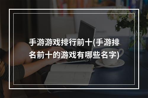 手游游戏排行前十(手游排名前十的游戏有哪些名字)