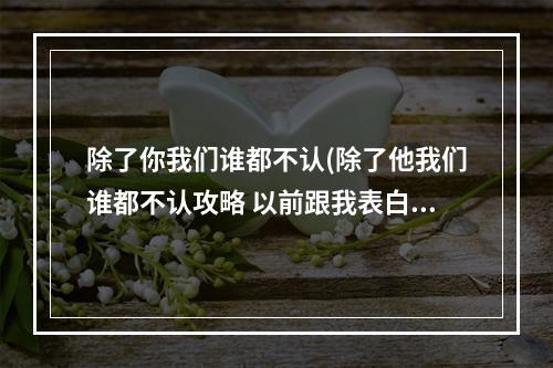 除了你我们谁都不认(除了他我们谁都不认攻略 以前跟我表白的男生把我拉进)