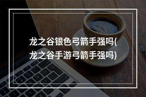 龙之谷银色弓箭手强吗(龙之谷手游弓箭手强吗)