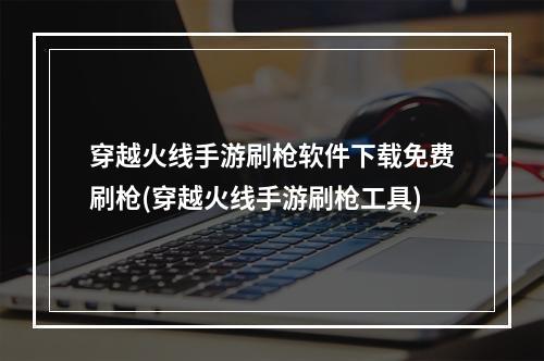 穿越火线手游刷枪软件下载免费刷枪(穿越火线手游刷枪工具)