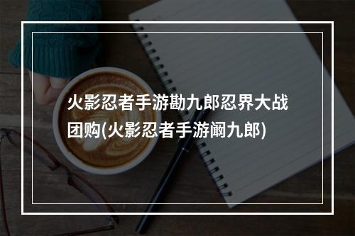 火影忍者手游勘九郎忍界大战团购(火影忍者手游阚九郎)