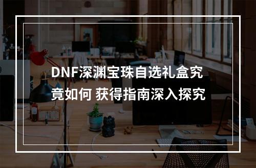 DNF深渊宝珠自选礼盒究竟如何 获得指南深入探究