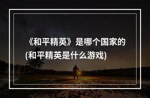 《和平精英》是哪个国家的(和平精英是什么游戏)