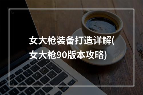 女大枪装备打造详解(女大枪90版本攻略)