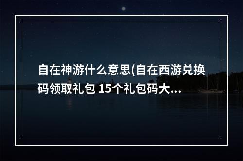 自在神游什么意思(自在西游兑换码领取礼包 15个礼包码大全)