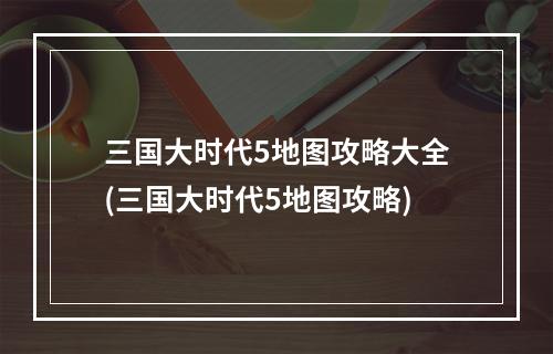 三国大时代5地图攻略大全(三国大时代5地图攻略)