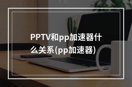 PPTV和pp加速器什么关系(pp加速器)