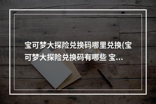 宝可梦大探险兑换码哪里兑换(宝可梦大探险兑换码有哪些 宝可梦大探险兑换码大全)