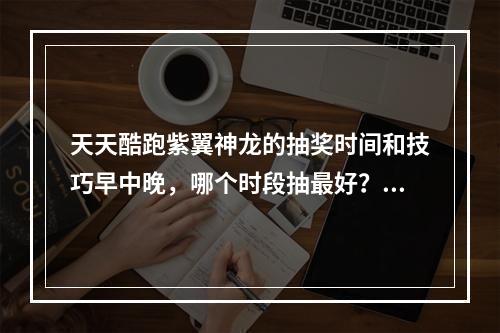 天天酷跑紫翼神龙的抽奖时间和技巧早中晚，哪个时段抽最好？（从玩法上分析抽奖的技巧）