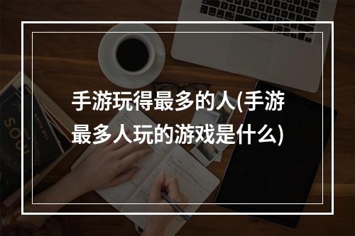 手游玩得最多的人(手游最多人玩的游戏是什么)