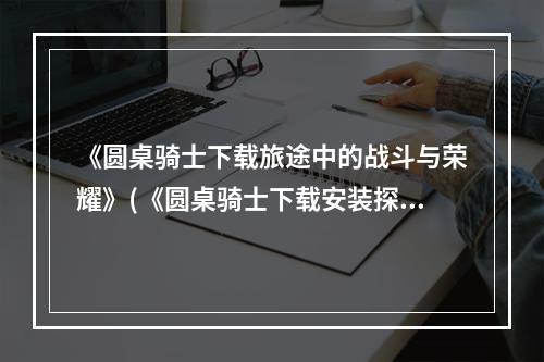 《圆桌骑士下载旅途中的战斗与荣耀》(《圆桌骑士下载安装探索神秘的阿瓦隆》)