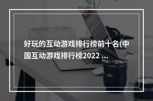 好玩的互动游戏排行榜前十名(中国互动游戏排行榜2022 中国互动游戏有哪些 )