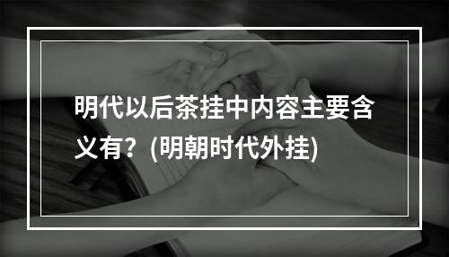 明代以后茶挂中内容主要含义有？(明朝时代外挂)