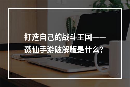 打造自己的战斗王国——戮仙手游破解版是什么？