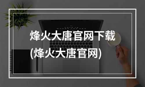 烽火大唐官网下载(烽火大唐官网)