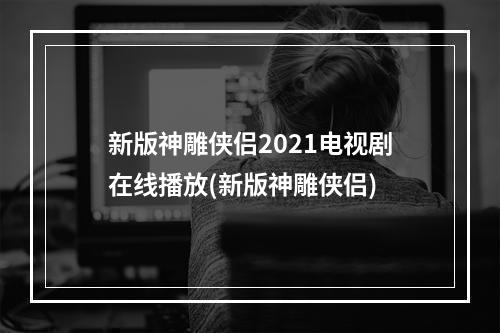 新版神雕侠侣2021电视剧在线播放(新版神雕侠侣)