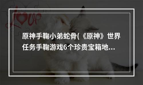 原神手鞠小弟蛇骨(《原神》世界任务手鞠游戏6个珍贵宝箱地点蛇骨矿洞内)