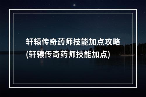 轩辕传奇药师技能加点攻略(轩辕传奇药师技能加点)