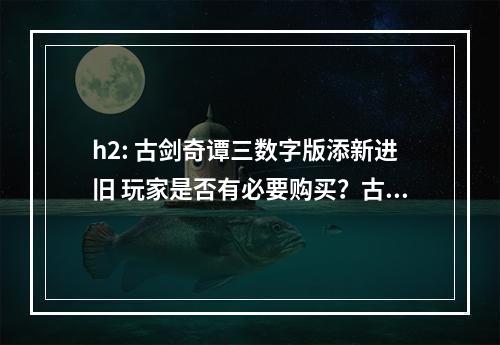 h2: 古剑奇谭三数字版添新进旧 玩家是否有必要购买？古剑奇谭三是由上海烛龙制作，方块游戏和网易联手发行的一款角色扮演类游戏。该游戏从2018年2月23日开始测