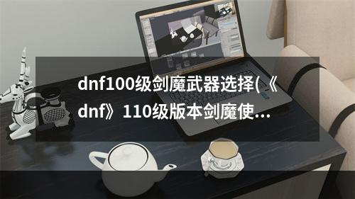 dnf100级剑魔武器选择(《dnf》110级版本剑魔使用武器推荐 110级版本剑魔使用)