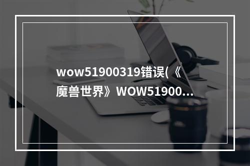 wow51900319错误(《魔兽世界》WOW51900319怎么办 WOW51900319解决办法  )