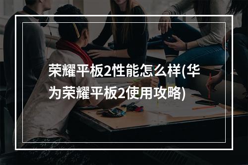 荣耀平板2性能怎么样(华为荣耀平板2使用攻略)