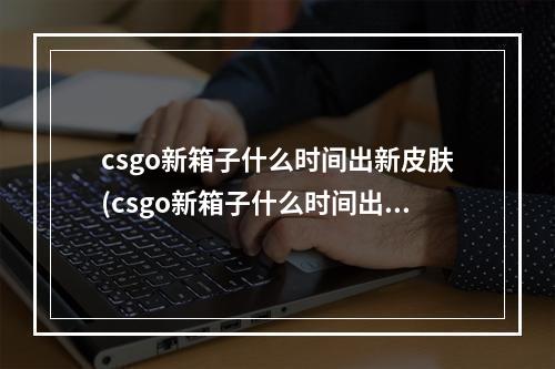 csgo新箱子什么时间出新皮肤(csgo新箱子什么时间出)