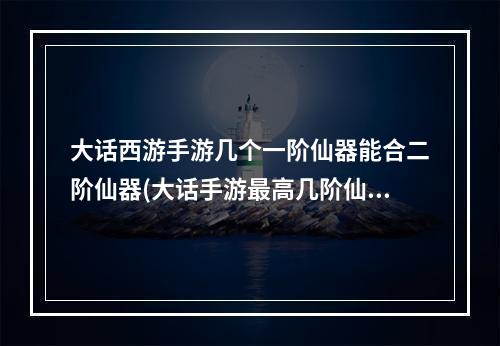 大话西游手游几个一阶仙器能合二阶仙器(大话手游最高几阶仙器)