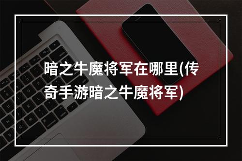 暗之牛魔将军在哪里(传奇手游暗之牛魔将军)