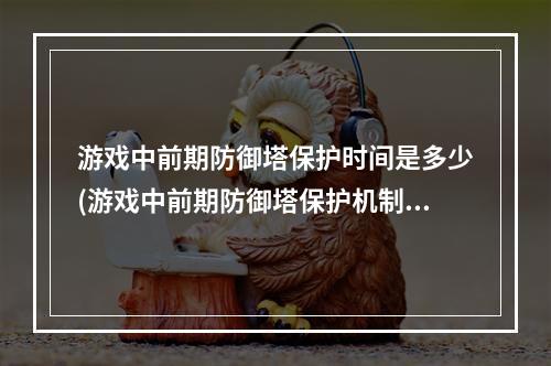 游戏中前期防御塔保护时间是多少(游戏中前期防御塔保护机制 防御塔格挡一定伤害时间范围是)