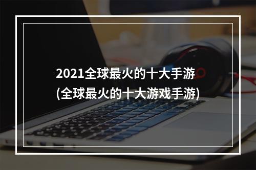 2021全球最火的十大手游(全球最火的十大游戏手游)