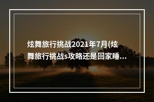 炫舞旅行挑战2021年7月(炫舞旅行挑战s攻略还是回家睡觉 炫舞开心家园sss)