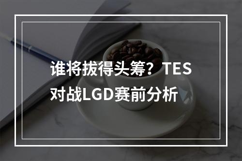 谁将拔得头筹？TES对战LGD赛前分析