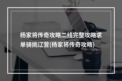 杨家将传奇攻略二线完整攻略求单骑挑辽营(杨家将传奇攻略)