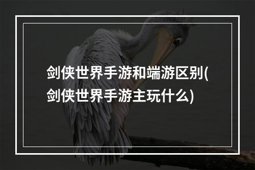 剑侠世界手游和端游区别(剑侠世界手游主玩什么)