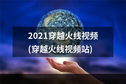 2021穿越火线视频(穿越火线视频站)