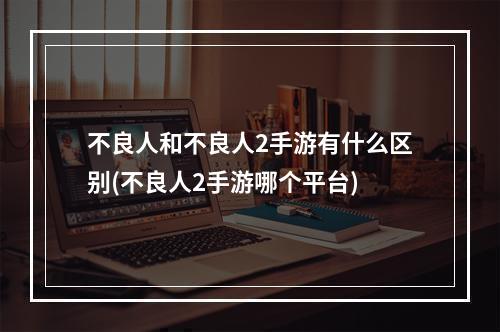 不良人和不良人2手游有什么区别(不良人2手游哪个平台)