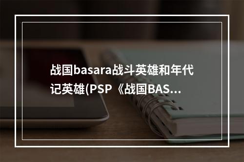 战国basara战斗英雄和年代记英雄(PSP《战国BASARA 战斗英雄》BH全人物解析)