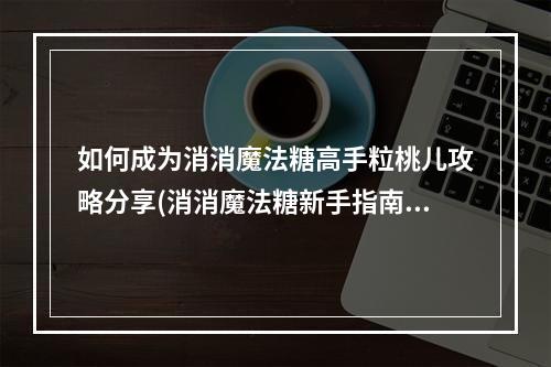 如何成为消消魔法糖高手粒桃儿攻略分享(消消魔法糖新手指南)