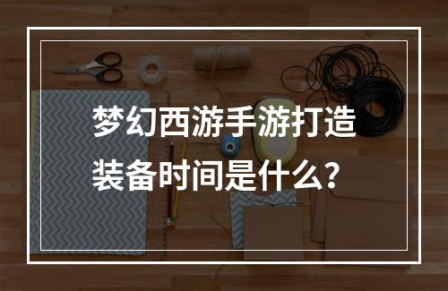 梦幻西游手游打造装备时间是什么？