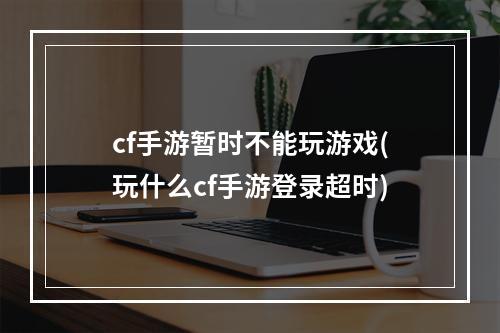 cf手游暂时不能玩游戏(玩什么cf手游登录超时)