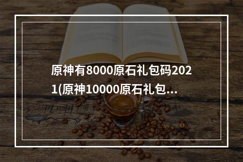 原神有8000原石礼包码2021(原神10000原石礼包码没过期2022年 原神 )