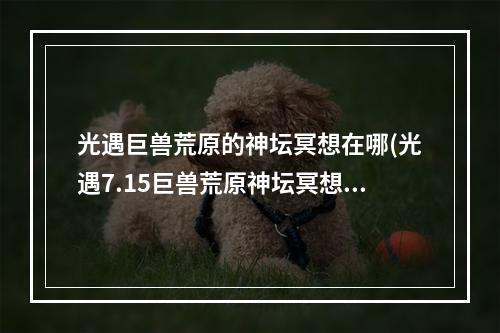 光遇巨兽荒原的神坛冥想在哪(光遇7.15巨兽荒原神坛冥想在哪里 7.15冥想任务位置  )