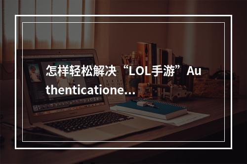 怎样轻松解决“LOL手游”Authenticationerror登录异常解决方法大揭秘！（赶走Authenticationerror，恢复畅玩LOL手游）