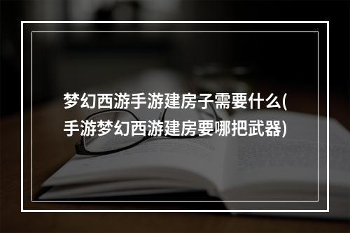 梦幻西游手游建房子需要什么(手游梦幻西游建房要哪把武器)