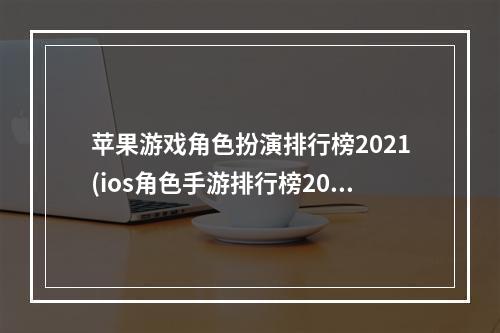 苹果游戏角色扮演排行榜2021(ios角色手游排行榜2015)