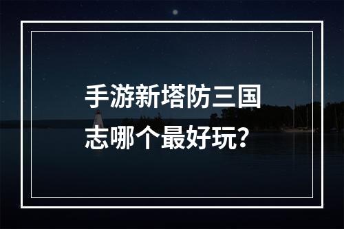 手游新塔防三国志哪个最好玩？