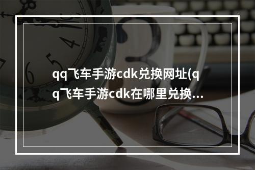 qq飞车手游cdk兑换网址(qq飞车手游cdk在哪里兑换码)