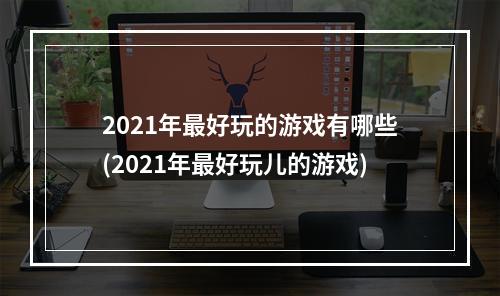 2021年最好玩的游戏有哪些(2021年最好玩儿的游戏)